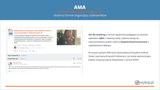 AMA
Ask Me Anything to format wydarzenia polegający na pisanym
wywiadzie (Q&A) z ciekawą osobą i świetna okazja do
zaprezentowania działań marki w bezpośredniej konwersacji z
użytkownikami Wykopu.
W naszych akcjach AMA brali udział politycy (Prezydent Andrzej
Duda), sportowcy (Krzysztof Hołowczyc), czy osoby reprezentujące
polskie instytucje (Jakub Kwiatkowski, rzecznik PZPN).
Ulubiony format angażujący użytkowników
 