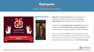 Wykopaka
Wykopaka to coroczna akcja świąteczna organizowana na
Wykop.pl przez Społeczność, której celem jest integracja
użytkowników poprzez wymianę prezentów między sobą.
Wykopaka nie tylko buduje pozytywną atmosferę wokół serwisu,
ale także promuje ideę dzielenia się i wzajemnej życzliwości w
okresie świątecznym, angażując każdego roku setki uczestników.
Do jednej z akcji dołączył InPost Firma przeznaczyła wówczas 700
kodów z 50% zniżki na wysyłkę do wykorzystania przez uczestników
akcji. Wpisy ze zdjęciami dotyczące marki były promowane na stronie
głównej Wykopu, kampania przyniosła ponad 6 milionów zasięgu.
Wspólna akcja świąteczna na Wykopie
 