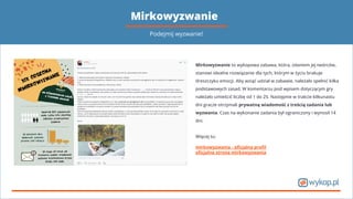 Mirkowyzwanie
Mirkowyzwanie to wykopowa zabawa, która, zdaniem jej twórców,
stanowi idealne rozwiązanie dla tych, którym w życiu brakuje
dreszczyku emocji. Aby wziąć udział w zabawie, należało spełnić kilka
podstawowych zasad. W komentarzu pod wpisem dotyczącym gry
należało umieścić liczbę od 1 do 25. Następnie w trakcie kilkunastu
dni gracze otrzymali prywatną wiadomość z treścią zadania lub
wyzwania. Czas na wykonanie zadania był ograniczony i wynosił 14
dni.
Więcej tu:
mirkowyzwania - oﬁcjalny proﬁl
oﬁcjalna strona mirkowyzwania
Podejmij wyzwanie!
 