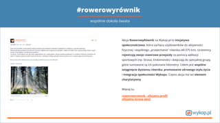 #rowerowyrównik
Akcja RowerowyRównik na Wykop.pl to inicjatywa
społecznościowa, która zachęca użytkowników do aktywności
ﬁzycznej i wspólnego „przejechania” równika (40 075 km). Uczestnicy
rejestrują swoje rowerowe przejazdy za pomocą aplikacji
sportowych (np. Strava, Endomondo) i dołączają do specjalnej grupy,
gdzie sumowane są ich pokonane kilometry. Celem jest wspólne
osiągnięcie dystansu równika, promowanie zdrowego stylu życia
i integracja społeczności Wykopu. Często akcja ma też element
charytatywny.
Więcej tu:
rowerowyrownik - oﬁcjalny proﬁl
oﬁcjalna strona akcji
wspólnie dokoła świata
 