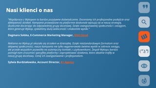 Nasi klienci o nas
”Współpraca z Wykopem to bardzo pozytywne doświadczenie. Doceniamy ich profesjonalne podejście oraz
efektywność działań. Kampanie prowadzone na platformie doskonale wpisują się w naszą strategię,
skutecznie docierając do odpowiedniej grupy docelowej. Dzięki zaangażowanej społeczności i zasięgom,
które generuje Wykop, zyskaliśmy dużą widoczność i znakomite wyniki.”
Dagmara Solska, E-Commerce Marketing Manager, OVH Cloud
Reklama na Wykop.pl okazała się strzałem w dziesiątkę. Dzięki niestandardowym formatom oraz
aktywnej społeczności, nasza kampania nie tylko wygenerowała świetne wyniki w zakresie zasięgu,
ale przede wszystkim pozwoliła na autentyczny kontakt z użytkownikami. Zespół Wykopu bardzo
pomógł nam zrozumieć specyﬁkę platformy i zaprojektować działania, które idealnie traﬁły w
naszą grupę docelową. Cenię ich zaangażowanie i profesjonalizm.
Sylwia Burdziałowska, Account Director, K+ Agency
 