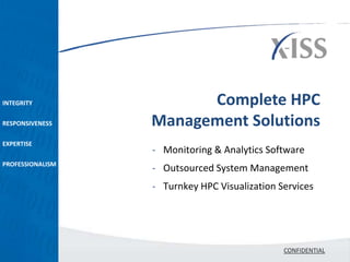 INTEGRITY               Complete HPC
RESPONSIVENESS    Management Solutions
EXPERTISE
                  - Monitoring & Analytics Software
PROFESSIONALISM
                  - Outsourced System Management
                  - Turnkey HPC Visualization Services




                                               CONFIDENTIAL
 