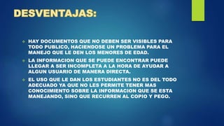  HAY DOCUMENTOS QUE NO DEBEN SER VISIBLES PARA
TODO PUBLICO, HACIENDOSE UN PROBLEMA PARA EL
MANEJO QUE LE DEN LOS MENORES DE EDAD.
 LA INFORMACION QUE SE PUEDE ENCONTRAR PUEDE
LLEGAR A SER INCOMPLETA A LA HORA DE AYUDAR A
ALGUN USUARIO DE MANERA DIRECTA.
 EL USO QUE LE DAN LOS ESTUDIANTES NO ES DEL TODO
ADECUADO YA QUE NO LES PERMITE TENER MAS
CONOCIMIENTO SOBRE LA INFORMACION QUE SE ESTA
MANEJANDO, SINO QUE RECURREN AL COPIO Y PEGO.
 