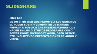 SLIDESHARE
¿Qué ES?
ES UN SITIO WEB QUE PERMITE A LOS USUARIOS
EL PODER SUBIR Y COMPARTIR DE MANERA
PRIVADA O PUBLICA LAS PRESENTACIONES QUE
HACEN EN LOS DISTINTOS PROGRAMAS COMO
POWER POINT, MICROSOFT WORD, OPEN OFFICE,
ETC. INCLUYENDO PRESENTACIONES DE AUDIO Y
VIDEO.
 