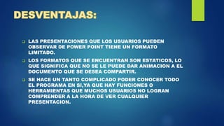  LAS PRESENTACIONES QUE LOS USUARIOS PUEDEN
OBSERVAR DE POWER POINT TIENE UN FORMATO
LIMITADO.
 LOS FORMATOS QUE SE ENCUENTRAN SON ESTATICOS, LO
QUE SIGNIFICA QUE NO SE LE PUEDE DAR ANIMACION A EL
DOCUMENTO QUE SE DESEA COMPARTIR.
 SE HACE UN TANTO COMPLICADO PODER CONOCER TODO
EL PROGRAMA EN SI,YA QUE HAY FUNCIONES O
HERRAMIENTAS QUE MUCHOS USUARIOS NO LOGRAN
COMPRENDER A LA HORA DE VER CUALQUIER
PRESENTACION.
 