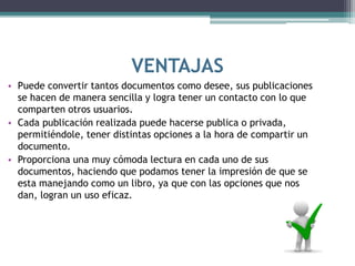 VENTAJAS
• Puede convertir tantos documentos como desee, sus publicaciones
se hacen de manera sencilla y logra tener un contacto con lo que
comparten otros usuarios.
• Cada publicación realizada puede hacerse publica o privada,
permitiéndole, tener distintas opciones a la hora de compartir un
documento.
• Proporciona una muy cómoda lectura en cada uno de sus
documentos, haciendo que podamos tener la impresión de que se
esta manejando como un libro, ya que con las opciones que nos
dan, logran un uso eficaz.
 