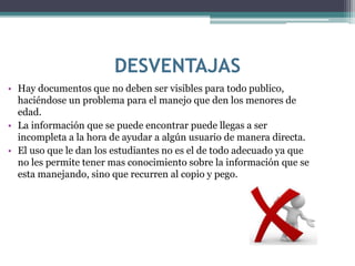 DESVENTAJAS
• Hay documentos que no deben ser visibles para todo publico,
haciéndose un problema para el manejo que den los menores de
edad.
• La información que se puede encontrar puede llegas a ser
incompleta a la hora de ayudar a algún usuario de manera directa.
• El uso que le dan los estudiantes no es el de todo adecuado ya que
no les permite tener mas conocimiento sobre la información que se
esta manejando, sino que recurren al copio y pego.
 