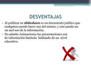 DESVENTAJAS
• Al publicar en slideshare es un documento publico que
cualquiera puede hacer uso del mismo, y este puede ser
un mal uso de la información.
• No admite Animaciones las presentaciones son
de información limitada hablando de un nivel
educativo.
 