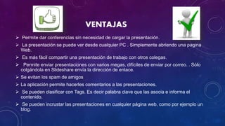 VENTAJAS
 Permite dar conferencias sin necesidad de cargar la presentación.
 La presentación se puede ver desde cualquier PC . Simplemente abriendo una pagina
Web.
 Es más fácil compartir una presentación de trabajo con otros colegas.
 Permite enviar presentaciones con varios megas, difíciles de enviar por correo. . Sólo
colgándola en Slideshare envía la dirección de enlace.
 Se evitan los spam de amigos
 La aplicación permite hacerles comentarios a las presentaciones.
 Se pueden clasificar con Tags. Es decir palabra clave que las asocia e informa el
contenido.
 Se pueden incrustar las presentaciones en cualquier página web, como por ejemplo un
blog.
 