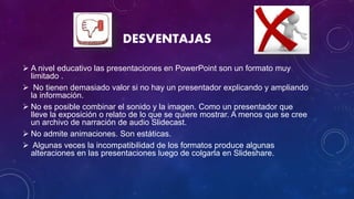 DESVENTAJAS
 A nivel educativo las presentaciones en PowerPoint son un formato muy
limitado .
 No tienen demasiado valor si no hay un presentador explicando y ampliando
la información.
 No es posible combinar el sonido y la imagen. Como un presentador que
lleve la exposición o relato de lo que se quiere mostrar. A menos que se cree
un archivo de narración de audio Slidecast.
 No admite animaciones. Son estáticas.
 Algunas veces la incompatibilidad de los formatos produce algunas
alteraciones en las presentaciones luego de colgarla en Slideshare.
 