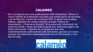 CALAMEO
• Es un programa que crea publicaciones Web interactivas. Ofrece un
nuevo método de publicación que tiene una amplia gama de opciones
y es de fácil uso. A partir de un archivo PDF, la gente crea revistas,
folletos, catálogos de ventas, informes anuales, folletos de
presentación. ¿Cuál es su función? Sirve para subir información de
todos los temas y hacer que toda la gente que visita esta página vea
dicha información. Calaméo es un programa que crea
instantáneamente publicaciones web interactiva, gracias a un nuevo
proceso de publicación extremadamente rico en información y muy
fácil de usar.
 