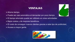 VENTAJAS
Ahorra tiempo.
Puede ser casi automática al demandar por poco tiempo.
El tiempo ahorrado puede ser utilizado en otras actividades.
Bajos costos y de mayores beneficios.
El costo de conseguir nuevos clientes gracias a este tipo de publicidad.
Acceso a mayor gente.
 