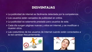 DESVENTAJAS
La publicidad de internet es fácilmente detectada por la competencia.
Los usuarios están cansados de publicidad en online.
La publicidad es solamente prestada para usuarios de este.
Cada día surgen páginas nuevas y sitios en internet, y se modifican o
mueren otros.
Las costumbres de los usuarios de Internet cuando están conectados a
la red cambian frecuentemente.
 
