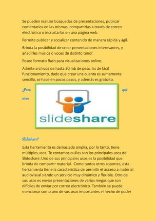 Se pueden realizar búsquedas de presentaciones, publicar
comentarios en las mismas, compartirlas a través de correo
electrónico o incrustarlas en una página web.
Permite publicar y socializar contenido de manera rápida y ágil.
Brinda la posibilidad de crear presentaciones interesantes, y
añadirles música o voces de distinto tenor.
Posee formato flash para visualizaciones online.
Admite archivos de hasta 20 mb de peso. Es de fácil
funcionamiento, dado que crear una cuenta es sumamente
sencillo, se hace en pocos pasos, y además es gratuito.
Esta herramienta es demasiado amplia, por lo tanto, tiene
múltiples usos. Te contamos cuáles son los principales usos del
Slideshare: Uno de sus principales usos es la posibilidad que
brinda de compartir material. Como tantos otros soportes, esta
herramienta tiene la característica de permitir el acceso a material
audiovisual siendo un servicio muy dinámico y flexible. Otro de
sus usos es enviar presentaciones de varios megas que son
difíciles de enviar por correo electrónico. También se puede
mencionar como uno de sus usos importantes el hecho de poder
 
