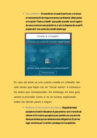  Vía LinkedIn:Encasodeserunusuarioparticularynoactuar
enrepresentacióndeningunaempresaoprofesional,debespulsar
enlaopción “ÚneteaLinkedIn”parapoderprocederconelregistro
denueva cuentaenestaplataforma,siaúnno disponesdeunperfil,
puedesabrir unacuentadeLinkedIndesdeaquí.
En caso de tener ya una cuenta creada en LinkedIn, tan
solo tienes que hacer clic en “Iniciar sesión” e introducir
los datos que correspondan. Sin embargo, en esta guía
vamos a proceder como si no se tuviera, explicando
todos los demás pasos a seguir.
 Rellena el formulario de datos:Despuésdehaber
pulsadoenelbotónindicadoenelpasoanterior,eselmomentode
rellenarelformularioqueapareceporpantallaconunaseriede
datospersonalesquesonabsolutamenteobligatorios.Enprimer
lugar,comienzaportunombreyprosiguecon tusapellidos.
 