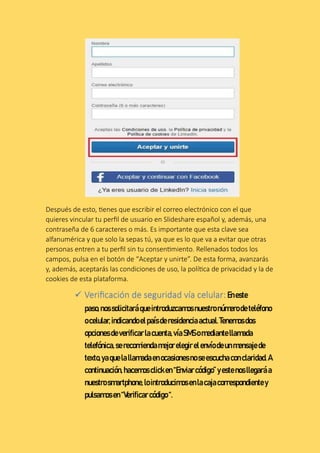 Después de esto, tienes que escribir el correo electrónico con el que
quieres vincular tu perfil de usuario en Slideshare español y, además, una
contraseña de 6 caracteres o más. Es importante que esta clave sea
alfanumérica y que solo la sepas tú, ya que es lo que va a evitar que otras
personas entren a tu perfil sin tu consentimiento. Rellenados todos los
campos, pulsa en el botón de “Aceptar y unirte”. De esta forma, avanzarás
y, además, aceptarás las condiciones de uso, la política de privacidad y la de
cookies de esta plataforma.
 Verificación de seguridad vía celular:Eneste
paso,nossolicitaráqueintroduzcamosnuestronúmerodeteléfono
ocelular,indicandoelpaísderesidenciaactual.Tenemosdos
opcionesdeverificarlacuenta,víaSMSo mediantellamada
telefónica,serecomiendamejorelegirelenvíodeunmensajede
texto,yaquelallamadaenocasionesnoseescuchaconclaridad.A
continuación,hacemos clicken “Enviar código”yestenosllegaráa
nuestrosmartphone,lointroducimosenlacajacorrespondientey
pulsamosen “Verificar código “.
 