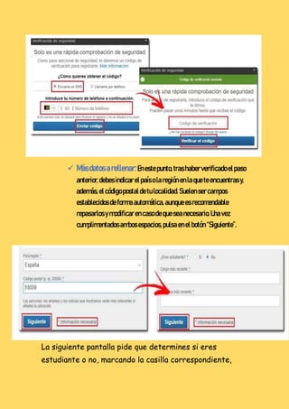  Másdatosarellenar:Enestepunto,tras haberverificadoelpaso
anterior,debes indicar elpaísolaregiónenlaqueteencuentras y,
además,el códigopostaldetulocalidad.Suelensercampos
establecidosdeforma automática,aunquees recomendable
repasarlosymodificarencasodequeseanecesario.Unavez
cumplimentadosambosespacios,pulsaenelbotón “Siguiente”.
La siguiente pantalla pide que determines si eres
estudiante o no, marcando la casilla correspondiente,
 
