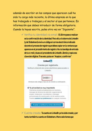 además de escribir en los campos que aparecen cuál ha
sido tu cargo más reciente, la última empresa en la que
has trabajado o trabajas y el sector al que pertenece. Es
información que debes introducir de forma obligatoria.
Cuando la hayas escrito, pulsa otra vez en “Siguiente”.
 Verifica tu identidad vía email:Elúltimopasoarealizar
eslaconfirmacióndetuidentidad.Paraello,elsistemadeLinkedIn
(ydeSlideshare)envíaun códigoalcorreoelectrónicoindicado
duranteelprocesoderegistroquedebescopiarenlaventanaque
apareceenelprocedimientoderegistro.Vealabandejadeentrada
detue-mailybuscael procedentedeLinkedIn,ábreloycopiaesa
clavede6dígitos.Tras esto,pulsaen “Aceptar yconfirmar”
 Cuenta creada:TucuentaenLinkedInyahasidocreaday,por
tanto,tambiéntu cuentaenSlideshare.Ahorasolotienesque
 
