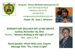 Evergreen African Methodist Episcopal Church
                      3342 Old Frederick Road
                       Baltimore, MD 21229
                           410-945-0130
                 evergreenamechurch@verizon.net
                 Pastor: Dr. Joan L. Wharton


 WOMEN’S DAY 2012 KICK-OFF 10 AM SERVICE
        Sunday, November 18, 2012
Theme: “Women Walking in the Light of Truth”
             Text: John 1: 8-9

  Guest Speaker: Alison Velez Lane, Esquire
    Message Title: “Yes, I Have A Light”
 