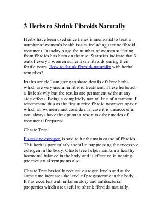 3 Herbs to Shrink Fibroids Naturally
Herbs have been used since times immemorial to treat a
number of women's health issues including uterine fibroid
treatment. In today’s age the number of women suffering
from fibroids has been on the rise. Statistics indicate that 3
out of every 5 women suffer from fibroids during their
fertile years. How to shrink fibroids naturally with herbal
remedies?
In this article I am going to share details of three herbs
which are very useful in fibroid treatment. These herbs act
a little slowly but the results are permanent without any
side effects. Being a completely natural line of treatment, I
recommend this as the first uterine fibroid treatment option
which all women must consider. In case it is unsuccessful
you always have the option to resort to other modes of
treatment if required.
Chaste Tree
Excessive estrogen is said to be the main cause of fibroids.
This herb is particularly useful in suppressing the excessive
estrogen in the body. Chaste tree helps maintain a healthy
hormonal balance in the body and is effective in treating
pre menstrual symptoms also.
Chaste Tree basically reduces estrogen levels and at the
same time increases the level of progesterone in the body.
It has excellent anti inflammatory and antibacterial
properties which are useful to shrink fibroids naturally.
 