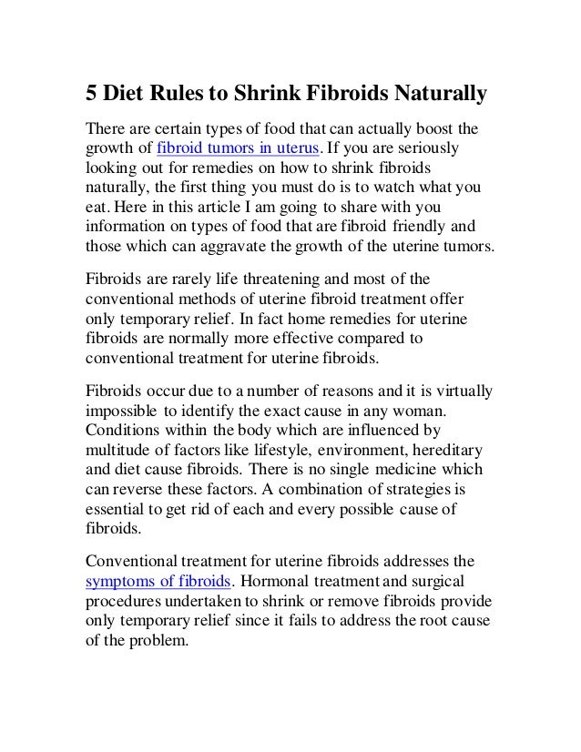 5 Diet Rules to Shrink Fibroids Naturally
There are certain types of food that can actually boost the
growth of fibroid tumors in uterus. If you are seriously
looking out for remedies on how to shrink fibroids
naturally, the first thing you must do is to watch what you
eat. Here in this article I am going to share with you
information on types of food that are fibroid friendly and
those which can aggravate the growth of the uterine tumors.
Fibroids are rarely life threatening and most of the
conventional methods of uterine fibroid treatment offer
only temporary relief. In fact home remedies for uterine
fibroids are normally more effective compared to
conventional treatment for uterine fibroids.
Fibroids occur due to a number of reasons and it is virtually
impossible to identify the exact cause in any woman.
Conditions within the body which are influenced by
multitude of factors like lifestyle, environment, hereditary
and diet cause fibroids. There is no single medicine which
can reverse these factors. A combination of strategies is
essential to get rid of each and every possible cause of
fibroids.
Conventional treatment for uterine fibroids addresses the
symptoms of fibroids. Hormonal treatment and surgical
procedures undertaken to shrink or remove fibroids provide
only temporary relief since it fails to address the root cause
of the problem.
 