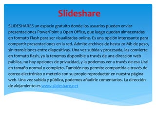 Slideshare
SLIDESHARES un espacio gratuito donde los usuarios pueden enviar
presentaciones PowerPoint u Open Office, que luego quedan almacenadas
en formato Flash para ser visualizadas online. Es una opción interesante para
compartir presentaciones en la red. Admite archivos de hasta 20 Mb de peso,
sin transiciones entre diapositivas. Una vez subida y procesada, las convierte
en formato flash, ya la tenemos disponible a través de una dirección web
pública, no hay opciones de privacidad, y la podemos ver a través de esa Ural
en tamaño normal o completo. También nos permite compartirla a través de
correo electrónico o meterlo con su propio reproductor en nuestra página
web. Una vez subida y pública, podemos añadirle comentarios. La dirección
de alojamiento es www.slideshare.net
 