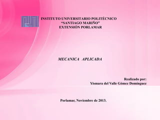 INSTITUTO UNIVERSITARIO POLITÉCNICO
“SANTIAGO MARIÑO”
EXTENSIÓN PORLAMAR

MECANICA APLICADA

Realizado por:
Yismara del Valle Gómez Domínguez

Porlamar, Noviembre de 2013.

 