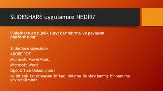 SLIDESHARE uygulaması NEDİR?
Slideshare en büyük slayt barındırma ve paylaşım
platformudur.
Slideshare sayesinde
ADOBE PDF
Microsoft PowerPoint,
Microsoft Word
OpenOffice Dökümanları
ve bir çok txt dosyasını birkaç tıklama ile slaytlanmış bir sunuma
çevirebilirsiniz.
 