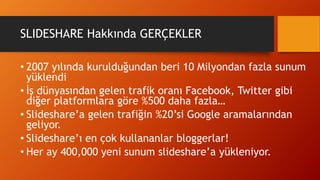 SLIDESHARE Hakkında GERÇEKLER
• 2007 yılında kurulduğundan beri 10 Milyondan fazla sunum
yüklendi
• İş dünyasından gelen trafik oranı Facebook, Twitter gibi
diğer platformlara göre %500 daha fazla…
• Slideshare’a gelen trafiğin %20’si Google aramalarından
geliyor.
• Slideshare’ı en çok kullananlar bloggerlar!
• Her ay 400,000 yeni sunum slideshare’a yükleniyor.
 