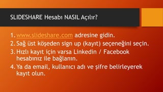 SLIDESHARE Hesabı NASIL Açılır?
1.www.slideshare.com adresine gidin.
2.Sağ üst köşeden sign up (kayıt) seçeneğini seçin.
3.Hızlı kayıt için varsa Linkedin / Facebook
hesabınız ile bağlanın.
4.Ya da email, kullanıcı adı ve şifre belirleyerek
kayıt olun.
 