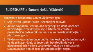 SLIDESHARE’a Sunum NASIL Yüklenir?
Slideshare hesabınıza sunum yüklemek için :
1. Sağ üstten upload (yükle) seçeneğini tıklayın
2. Açılan sayfadan ister upload seçeneği ile daha önceden
hazırladığınız bir dosyayı seçin isterseniz create a
presentation tıklayarak online sunum hazırlayabilceğiniz
platforma geçin
3. Yükleme yapmadan önce public (herkesin görünümüne açık)
ya da private (özel, sadece sizin belirlediğiniz veya
göndereceğiniz kişiler) seçeneklerinden birisini seçerek
sunumunuzun kimler için görünebileceğini seçin.
 