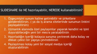 SLIDESHARE ile NE hazırlayabilir, NEREDE kullanabilirsin?
1. Özgeçmişini sunum haline getirebilir ve şirketlere
gönderebilirsin. ( ya da iş arama sitelerinde sunumun linkini
paylaşabilirsin)
2. Uzmanlık alanında özel paylaşımlar yaparak kendini ve işini
duyurabileceğin yeni bir mecra yaratabilirsin
3. Hazırladığın içeriği kolayca sunuma çevirerek daha kolay ve
dikkat çekici bir yapıya çevirebilirsin
4. Paylaşılması kolay yeni bir sosyal medya içeriği
oluşturabilirsin
 