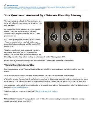 attiglawfirm.com
http://www.attiglawfirm.com/shoot/veterans-disability-attorney-claims/?utm_source=Slideshare&utm_medium=Q&A
827&utm_content=Q&A&utm_campaign=Social Media Promotion
Your Questions...Answered By a Veterans Disability Attorney.
Why can't a Veterans Disability Attorney teach you
some of the basic things you can do to improve your
own VA Claim?
As long as I don't give legal advice in your specific
claims, I can't see why a Veterans Disability
Attorney can't help you understand the VA Claims
process and law.
So - I won't give legal advice about specific claims.
There is no substitute for legal advice from an
accredited Veterans attorney, and this post is NOT
legal advice.
What I'm trying to do here is share with you more
information about how the VA Claims Process
works - I see it much more than most Veterans, and
I have figured out a thing or two working as a Veterans Disability Attorney since 2007.
Let me know if you like the concept, and how I can make it better in the comments section below.
Veterans Disability Attorney Q&A.
I can't see a reason why a Veterans Disability Attorney should not teach Veterans how to improve their own VA
Claims.
So, in today's post, I'm going to answer a few questions that have come in through MailCall lately.
(I do edit or shorten the questions to make them more clear, to delete out private information, or to change the name
of the Veteran if the question is particularly personal. Otherwise, these are actual questions from actual Veterans)
Just remember - nothing in this post is intended to be specific legal advice. If you need the rest of the disclaimers and
legalese, you can read it all here.
Want to submit your question to Mail Call? Visit this link and fill in the form.
*****
Veteran Romon F. asks: "Have you had a case for OSA that was secondary to depression medication causing
weight gain which affects ones OSA?
 