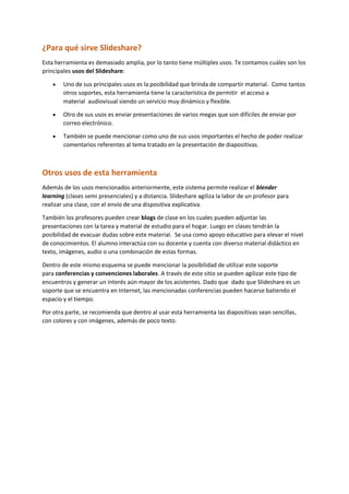 ¿Para qué sirve Slideshare?
Esta herramienta es demasiado amplia, por lo tanto tiene múltiples usos. Te contamos cuáles son los
principales usos del Slideshare:
 Uno de sus principales usos es la posibilidad que brinda de compartir material. Como tantos
otros soportes, esta herramienta tiene la característica de permitir el acceso a
material audiovisual siendo un servicio muy dinámico y flexible.
 Otro de sus usos es enviar presentaciones de varios megas que son difíciles de enviar por
correo electrónico.
 También se puede mencionar como uno de sus usos importantes el hecho de poder realizar
comentarios referentes al tema tratado en la presentación de diapositivas.
Otros usos de esta herramienta
Además de los usos mencionados anteriormente, este sistema permite realizar el blender
learning (clases semi presenciales) y a distancia. Slideshare agiliza la labor de un profesor para
realizar una clase, con el envío de una dispositiva explicativa.
También los profesores pueden crear blogs de clase en los cuales pueden adjuntar las
presentaciones con la tarea y material de estudio para el hogar. Luego en clases tendrán la
posibilidad de evacuar dudas sobre este material. Se usa como apoyo educativo para elevar el nivel
de conocimientos. El alumno interactúa con su docente y cuenta con diverso material didáctico en
texto, imágenes, audio o una combinación de estas formas.
Dentro de este mismo esquema se puede mencionar la posibilidad de utilizar este soporte
para conferencias y convenciones laborales. A través de este sitio se pueden agilizar este tipo de
encuentros y generar un interés aún mayor de los asistentes. Dado que dado que Slideshare es un
soporte que se encuentra en Internet, las mencionadas conferencias pueden hacerse batiendo el
espacio y el tiempo.
Por otra parte, se recomienda que dentro al usar esta herramienta las diapositivas sean sencillas,
con colores y con imágenes, además de poco texto.
 