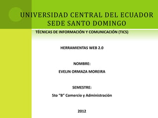 UNIVERSIDAD CENTRAL DEL ECUADOR
      SEDE SANTO DOMINGO
   TÉCNICAS DE INFORMACIÓN Y COMUNICACIÓN (TICS)


               HERRAMIENTAS WEB 2.0


                     NOMBRE:
              EVELIN ORMAZA MOREIRA


                     SEMESTRE:
          5to “B” Comercio y Administración


                        2012
 