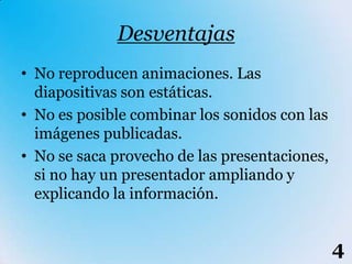 Desventajas
• No reproducen animaciones. Las
  diapositivas son estáticas.
• No es posible combinar los sonidos con las
  imágenes publicadas.
• No se saca provecho de las presentaciones,
  si no hay un presentador ampliando y
  explicando la información.


                                               4
 