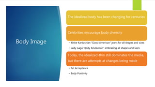 Body Image
The idealized body has been changing for centuries
Celebrities encourage body diversity
• Khloe Kardashian “Good American” jeans for all shapes and sizes
• Lady Gaga “Body Revolution” embracing all shapes and sizes
Today, the idealized-thin still dominates the media,
but there are attempts at changes being made
• Fat Acceptance
• Body Positivity
 