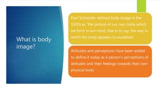 What is body
image?
Paul Schneider defined body image in the
1920s as “the picture of our own body which
we form in our mind, that is to say, the way in
which the body appears to ourselves”
Attitudes and perceptions have been added
to define it today as a person’s perceptions of
attitudes and their feelings towards their own
physical body
 