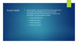 Social media  Social media is a group of Internet-based applications
that builds both ideological and technological
foundations of Web 2.0 and allows the creation and
exchange of user-generated content
 Facebook (2.320 billion)
 Instagram (1 billion)
 Twitter (326 million)
 YouTube (1.5 billion)
 