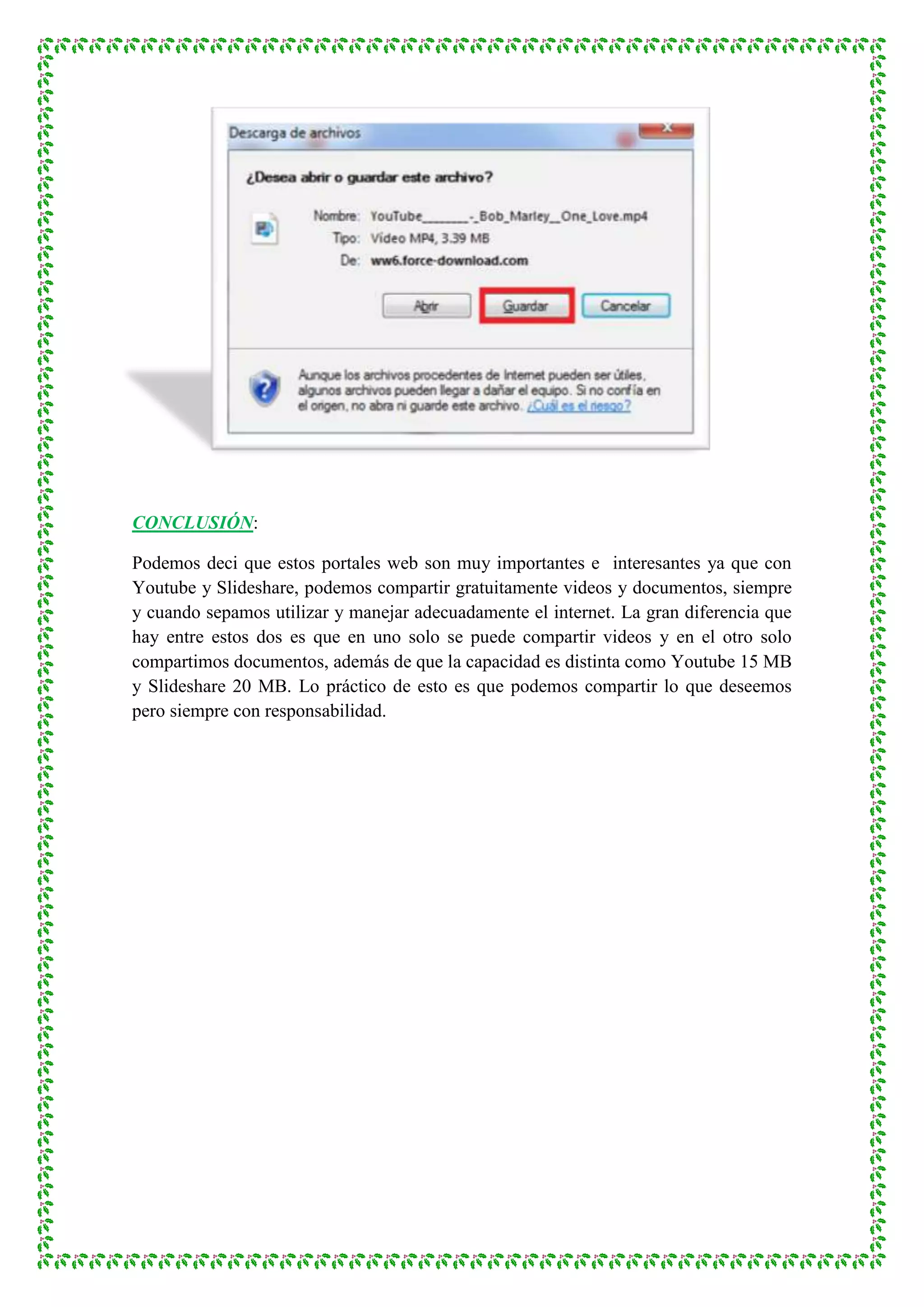 CONCLUSIÓN:

Podemos deci que estos portales web son muy importantes e interesantes ya que con
Youtube y Slideshare, podemos compartir gratuitamente videos y documentos, siempre
y cuando sepamos utilizar y manejar adecuadamente el internet. La gran diferencia que
hay entre estos dos es que en uno solo se puede compartir videos y en el otro solo
compartimos documentos, además de que la capacidad es distinta como Youtube 15 MB
y Slideshare 20 MB. Lo práctico de esto es que podemos compartir lo que deseemos
pero siempre con responsabilidad.
 