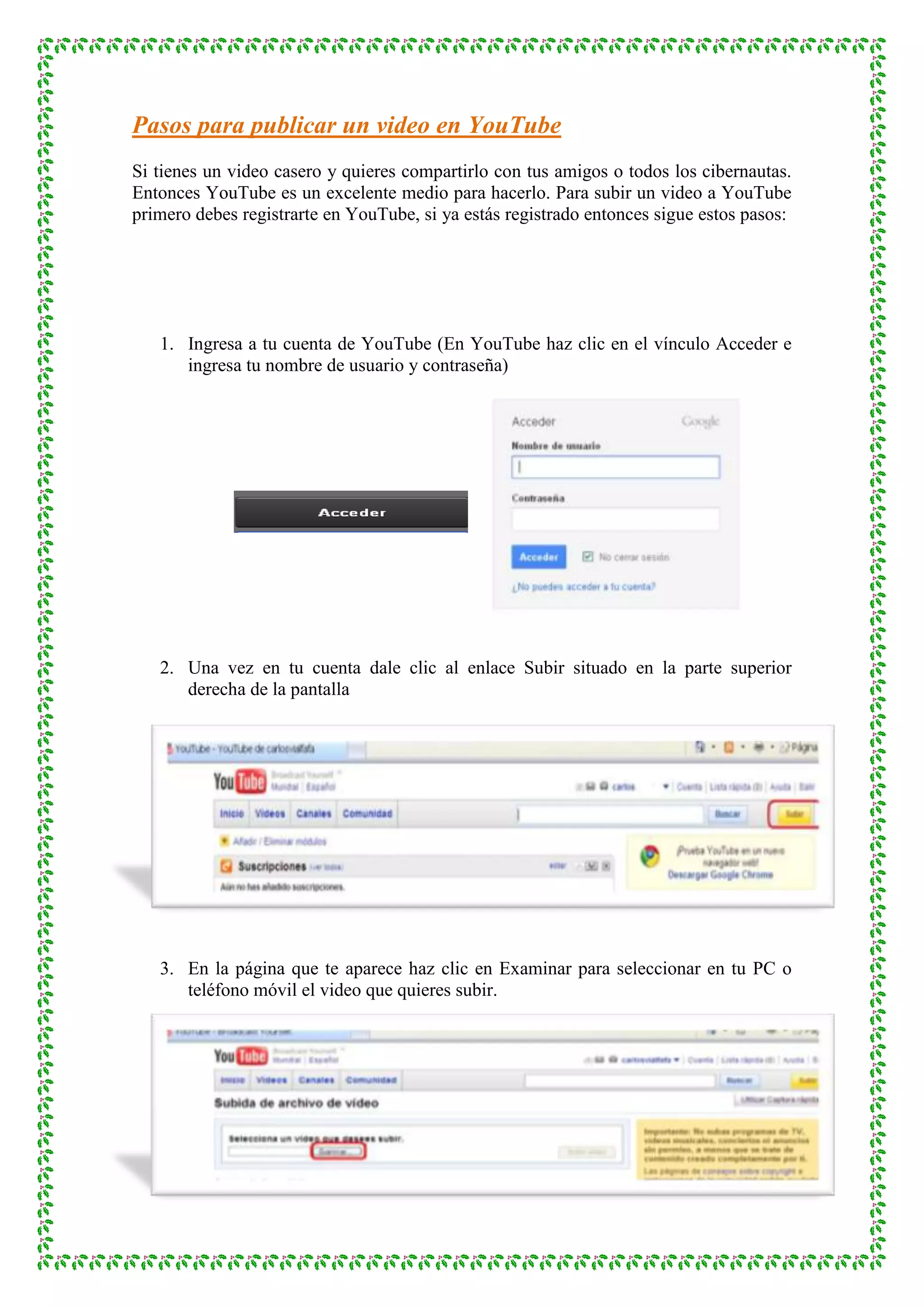 Pasos para publicar un video en YouTube
Si tienes un video casero y quieres compartirlo con tus amigos o todos los cibernautas.
Entonces YouTube es un excelente medio para hacerlo. Para subir un video a YouTube
primero debes registrarte en YouTube, si ya estás registrado entonces sigue estos pasos:




   1. Ingresa a tu cuenta de YouTube (En YouTube haz clic en el vínculo Acceder e
      ingresa tu nombre de usuario y contraseña)




   2. Una vez en tu cuenta dale clic al enlace Subir situado en la parte superior
      derecha de la pantalla




   3. En la página que te aparece haz clic en Examinar para seleccionar en tu PC o
      teléfono móvil el video que quieres subir.
 