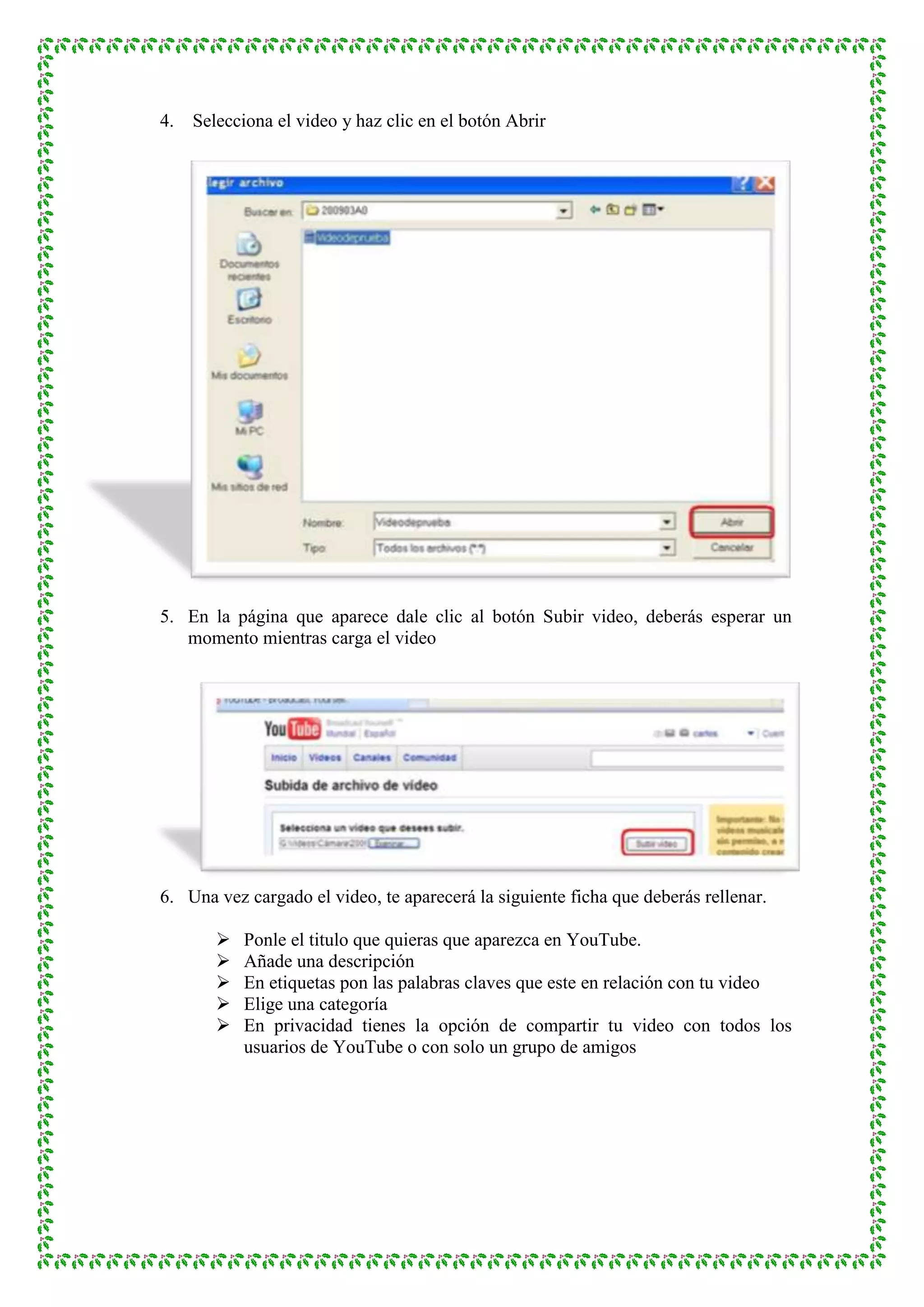 4.   Selecciona el video y haz clic en el botón Abrir




5. En la página que aparece dale clic al botón Subir video, deberás esperar un
   momento mientras carga el video




6. Una vez cargado el video, te aparecerá la siguiente ficha que deberás rellenar.

           Ponle el titulo que quieras que aparezca en YouTube.
           Añade una descripción
           En etiquetas pon las palabras claves que este en relación con tu video
           Elige una categoría
           En privacidad tienes la opción de compartir tu video con todos los
            usuarios de YouTube o con solo un grupo de amigos
 