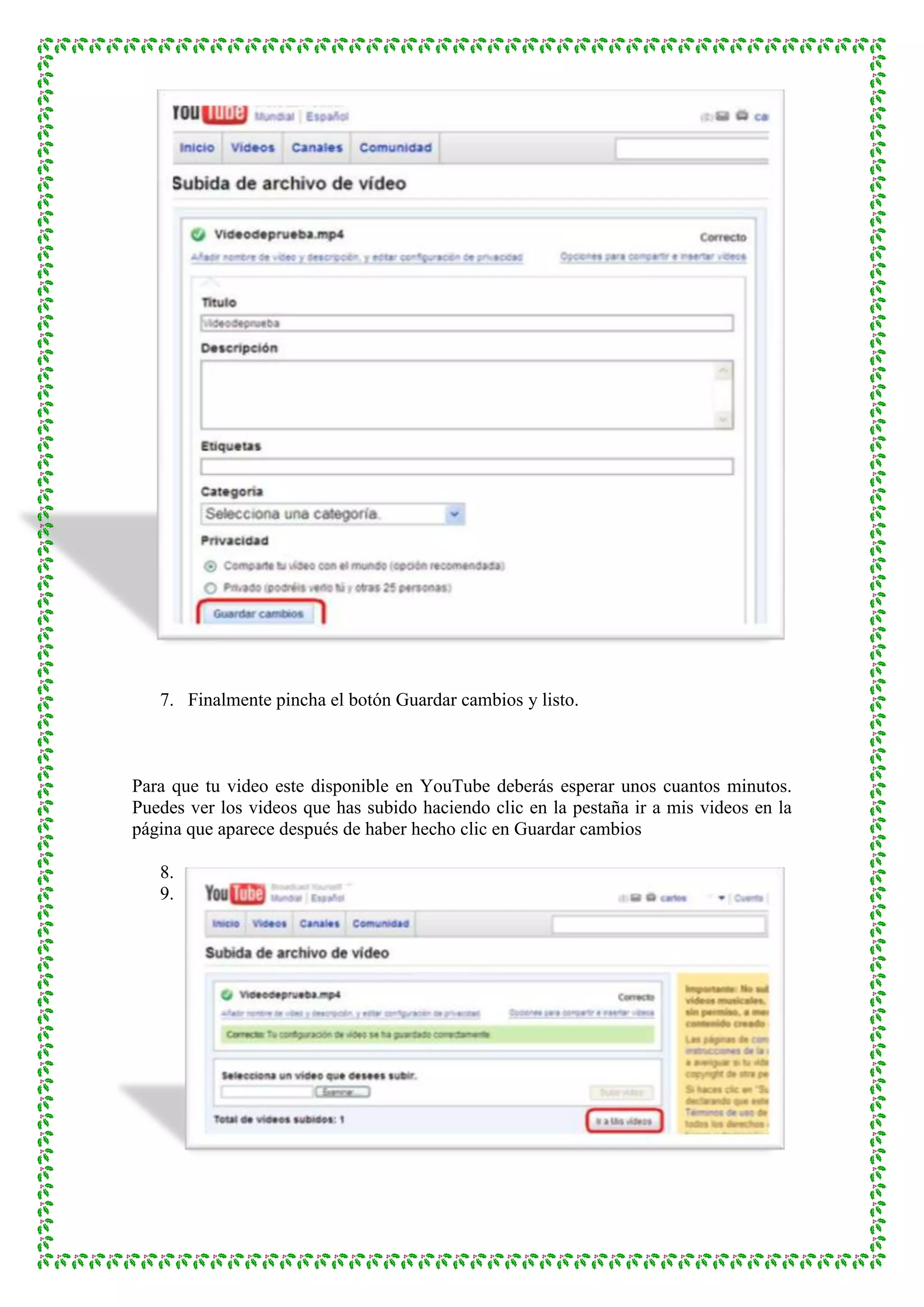 7. Finalmente pincha el botón Guardar cambios y listo.



Para que tu video este disponible en YouTube deberás esperar unos cuantos minutos.
Puedes ver los videos que has subido haciendo clic en la pestaña ir a mis videos en la
página que aparece después de haber hecho clic en Guardar cambios

   8.
   9.
 
