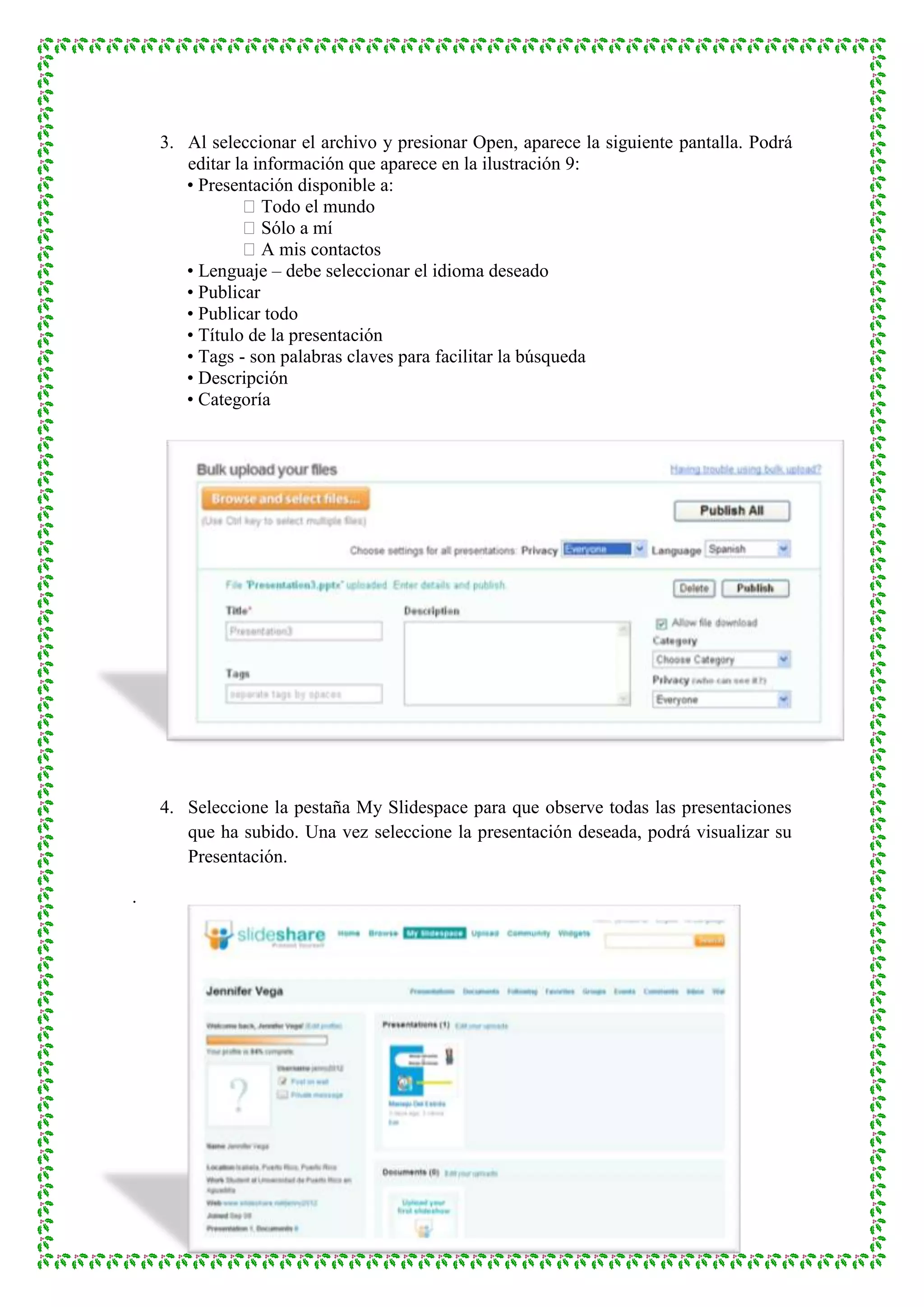 3. Al seleccionar el archivo y presionar Open, aparece la siguiente pantalla. Podrá
       editar la información que aparece en la ilustración 9:
       • Presentación disponible a:
               Todo el mundo
               Sólo a mí
               A mis contactos
       • Lenguaje – debe seleccionar el idioma deseado
       • Publicar
       • Publicar todo
       • Título de la presentación
       • Tags - son palabras claves para facilitar la búsqueda
       • Descripción
       • Categoría




    4. Seleccione la pestaña My Slidespace para que observe todas las presentaciones
       que ha subido. Una vez seleccione la presentación deseada, podrá visualizar su
       Presentación.

.
 