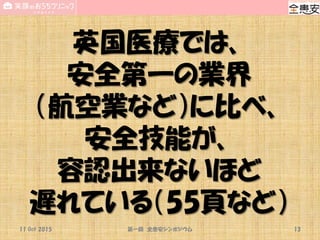 英国医療では、
安全第一の業界
（航空業など）に比べ、
安全技能が、
容認出来ないほど
遅れている（55頁など）
11 Oct 2015 第一回 全患安シンポジウム 13
 