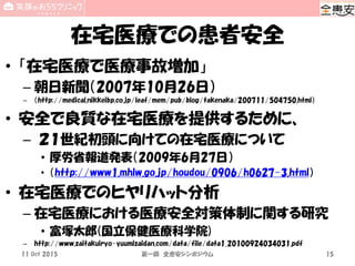 在宅医療での患者安全
• 「在宅医療で医療事故増加」
– 朝日新聞（2007年10月26日）
– （http://medical.nikkeibp.co.jp/leaf/mem/pub/blog/takenaka/200711/504750.html）
• 安全で良質な在宅医療を提供するために、
– ２１世紀初頭に向けての在宅医療について
• 厚労省報道発表（2009年6月27日）
• （http://www1.mhlw.go.jp/houdou/0906/h0627-3.html）
• 在宅医療でのヒヤリハット分析
– 在宅医療における医療安全対策体制に関する研究
• 富塚太郎(国立保健医療科学院)
– http://www.zaitakuiryo-yuumizaidan.com/data/file/data1_20100924034031.pdf
11 Oct 2015 第一回 全患安シンポジウム 15
 