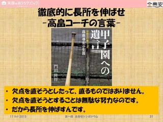 徹底的に長所を伸ばせ
-高畠コーチの言葉-
11 Oct 2015 第一回 全患安シンポジウム 31
• 欠点を直そうとしたって、直るものではありません。
• 欠点を直そうとすることは無駄な努力なのです。
• だから長所を伸ばすんです。
 