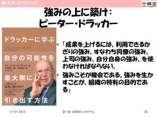 強みの上に築け：
ピーター・ドラッカー
• 「成果を上げるには、利用できるか
ぎりの強み、すなわち同僚の強み、
上司の強み、自分自身の強み、を使
わなければならない。
• 強みこそが機会である。強みを生か
すことが、組織の特有の目的であ
る」
11 Oct 2015 第一回 全患安シンポジウム 32
 