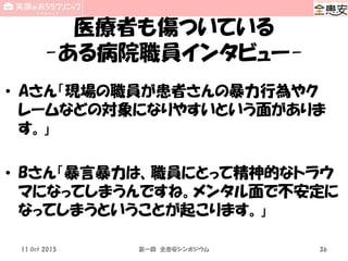 医療者も傷ついている
-ある病院職員インタビュー-
• Aさん「現場の職員が患者さんの暴力行為やク
レームなどの対象になりやすいという面がありま
す。」
• Bさん「暴言暴力は、職員にとって精神的なトラウ
マになってしまうんですね。メンタル面で不安定に
なってしまうということが起こります。」
11 Oct 2015 第一回 全患安シンポジウム 36
 