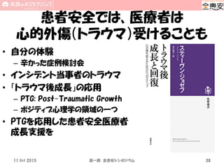 患者安全では、医療者は
心的外傷（トラウマ）受けることも
• 自分の体験
– 辛かった症例検討会
• インシデント当事者のトラウマ
• 「トラウマ後成長」の応用
– PTG: Post-Traumatic Growth
– ポジティブ心理学の領域の一つ
• PTGを応用した患者安全医療者
成長支援を
11 Oct 2015 第一回 全患安シンポジウム 38
 